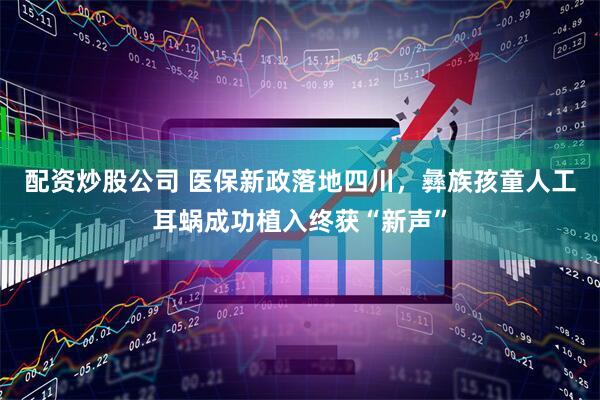 配资炒股公司 医保新政落地四川，彝族孩童人工耳蜗成功植入终获“新声”