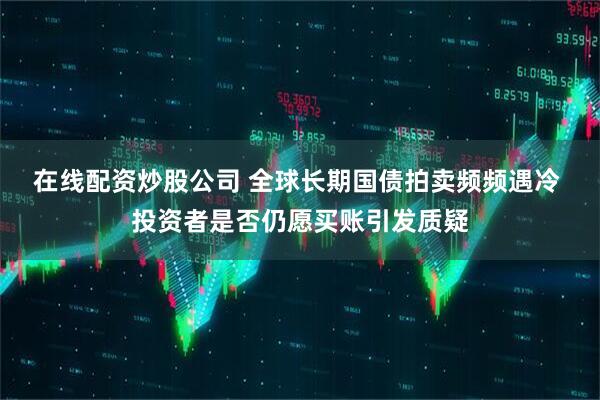 在线配资炒股公司 全球长期国债拍卖频频遇冷 投资者是否仍愿买账引发质疑