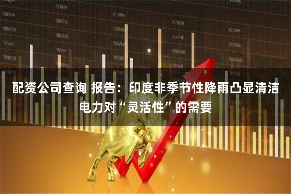 配资公司查询 报告：印度非季节性降雨凸显清洁电力对“灵活性”的需要