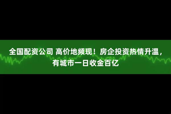 全国配资公司 高价地频现！房企投资热情升温，有城市一日收金百亿