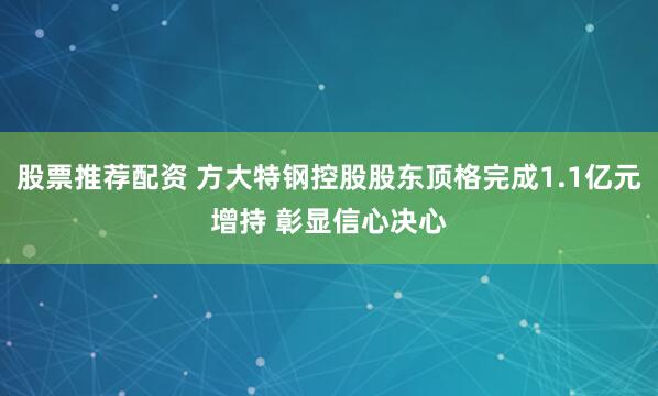 股票推荐配资 方大特钢控股股东顶格完成1.1亿元增持 彰显信心决心