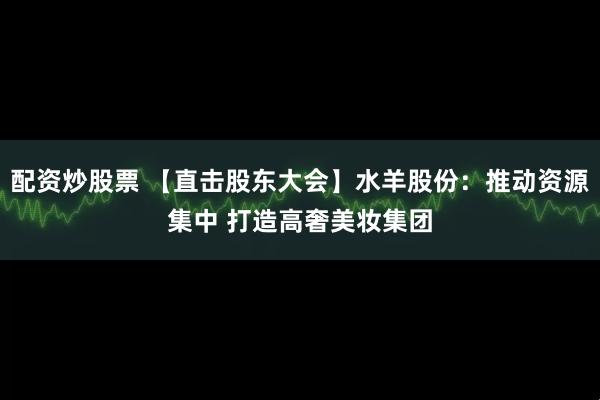 配资炒股票 【直击股东大会】水羊股份：推动资源集中 打造高奢美妆集团