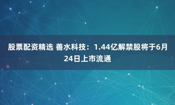 股票配资精选 善水科技：1.44亿解禁股将于6月24日上市流通