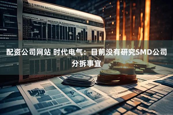 配资公司网站 时代电气：目前没有研究SMD公司分拆事宜