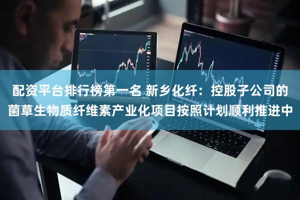 配资平台排行榜第一名 新乡化纤：控股子公司的菌草生物质纤维素产业化项目按照计划顺利推进中