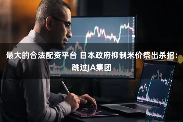 最大的合法配资平台 日本政府抑制米价祭出杀招：跳过JA集团