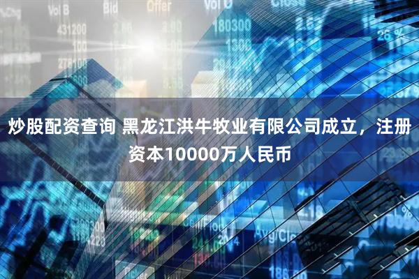 炒股配资查询 黑龙江洪牛牧业有限公司成立，注册资本10000万人民币
