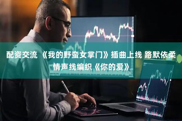 配资交流 《我的野蛮女掌门》插曲上线 路默依柔情声线编织《你的爱》