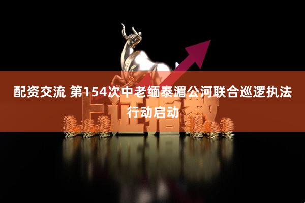 配资交流 第154次中老缅泰湄公河联合巡逻执法行动启动