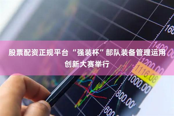 股票配资正规平台 “强装杯”部队装备管理运用创新大赛举行