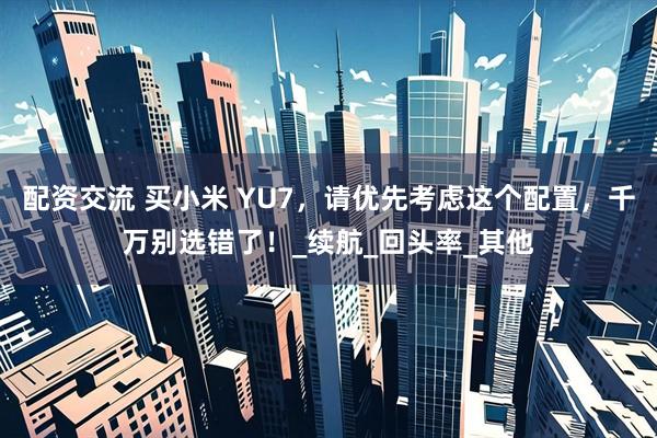 配资交流 买小米 YU7，请优先考虑这个配置，千万别选错了！_续航_回头率_其他