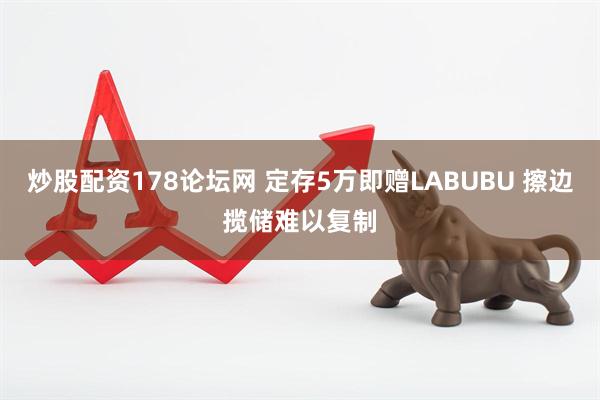 炒股配资178论坛网 定存5万即赠LABUBU 擦边揽储难以复制