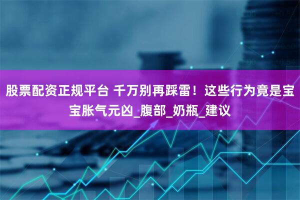 股票配资正规平台 千万别再踩雷！这些行为竟是宝宝胀气元凶_腹部_奶瓶_建议