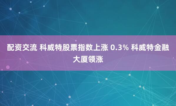 配资交流 科威特股票指数上涨 0.3% 科威特金融大厦领涨