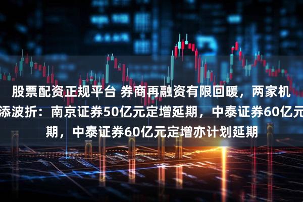 股票配资正规平台 券商再融资有限回暖，两家机构超百亿定增又添波折：南京证券50亿元定增延期，中泰证券60亿元定增亦计划延期