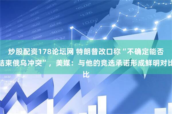 炒股配资178论坛网 特朗普改口称“不确定能否结束俄乌冲突”，美媒：与他的竞选承诺形成鲜明对比