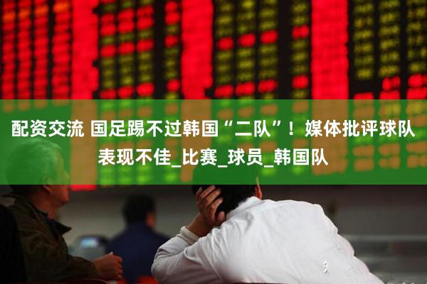 配资交流 国足踢不过韩国“二队”！媒体批评球队表现不佳_比赛_球员_韩国队