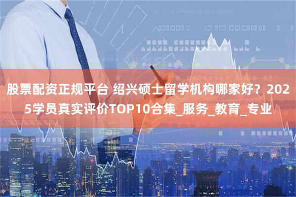 股票配资正规平台 绍兴硕士留学机构哪家好？2025学员真实评价TOP10合集_服务_教育_专业