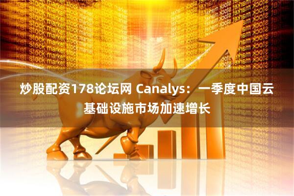 炒股配资178论坛网 Canalys：一季度中国云基础设施市场加速增长