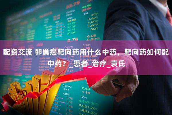 配资交流 卵巢癌靶向药用什么中药，靶向药如何配中药？_患者_治疗_袁氏