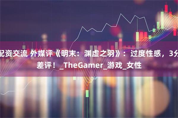 配资交流 外媒评《明末：渊虚之羽》：过度性感，3分差评！_TheGamer_游戏_女性
