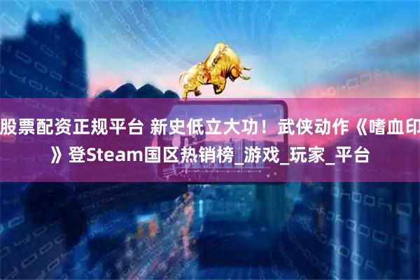股票配资正规平台 新史低立大功！武侠动作《嗜血印》登Steam国区热销榜_游戏_玩家_平台