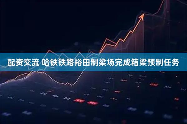 配资交流 哈铁铁路裕田制梁场完成箱梁预制任务