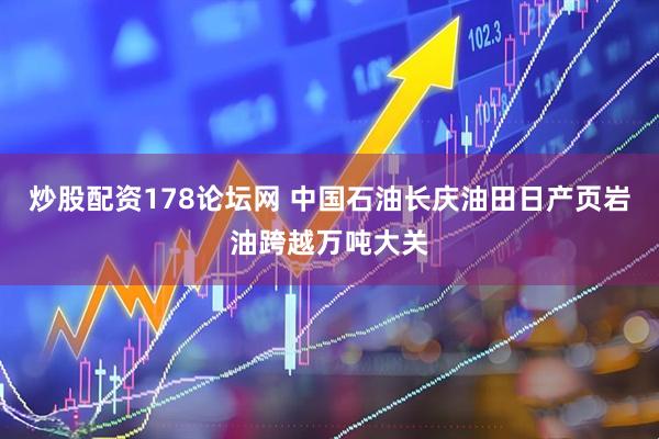 炒股配资178论坛网 中国石油长庆油田日产页岩油跨越万吨大关