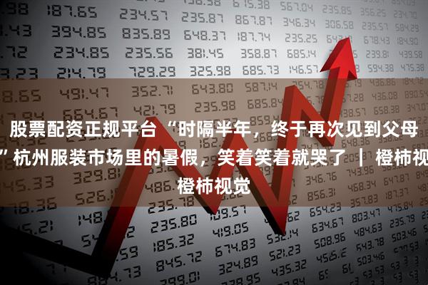 股票配资正规平台 “时隔半年，终于再次见到父母！”杭州服装市场里的暑假，笑着笑着就哭了 ｜ 橙柿视觉