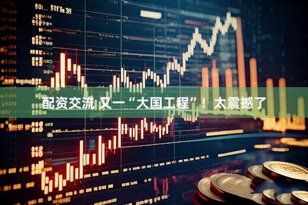 配资交流 又一“大国工程”！太震撼了