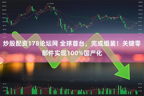 炒股配资178论坛网 全球首台，完成组装！关键零部件实现100%国产化